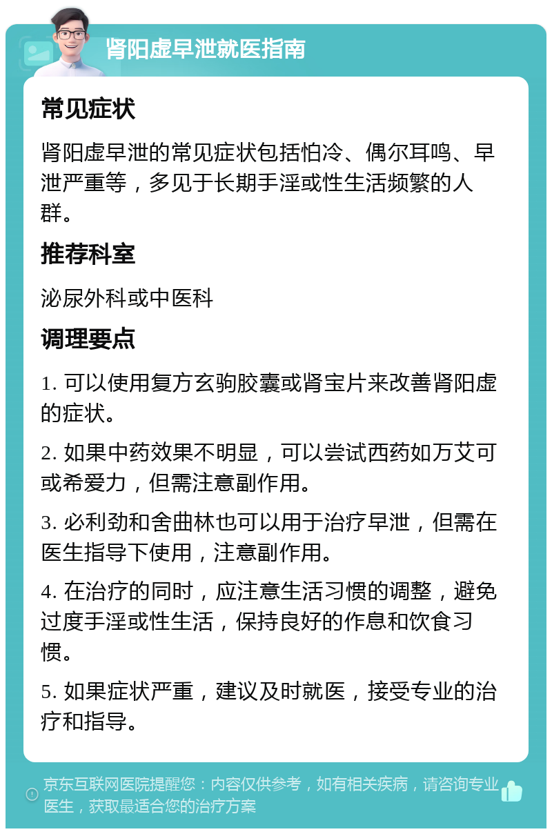 肾阳虚早泄就医指南 常见症状 肾阳虚早泄的常见症状包括怕冷、偶尔耳鸣、早泄严重等，多见于长期手淫或性生活频繁的人群。 推荐科室 泌尿外科或中医科 调理要点 1. 可以使用复方玄驹胶囊或肾宝片来改善肾阳虚的症状。 2. 如果中药效果不明显，可以尝试西药如万艾可或希爱力，但需注意副作用。 3. 必利劲和舍曲林也可以用于治疗早泄，但需在医生指导下使用，注意副作用。 4. 在治疗的同时，应注意生活习惯的调整，避免过度手淫或性生活，保持良好的作息和饮食习惯。 5. 如果症状严重，建议及时就医，接受专业的治疗和指导。