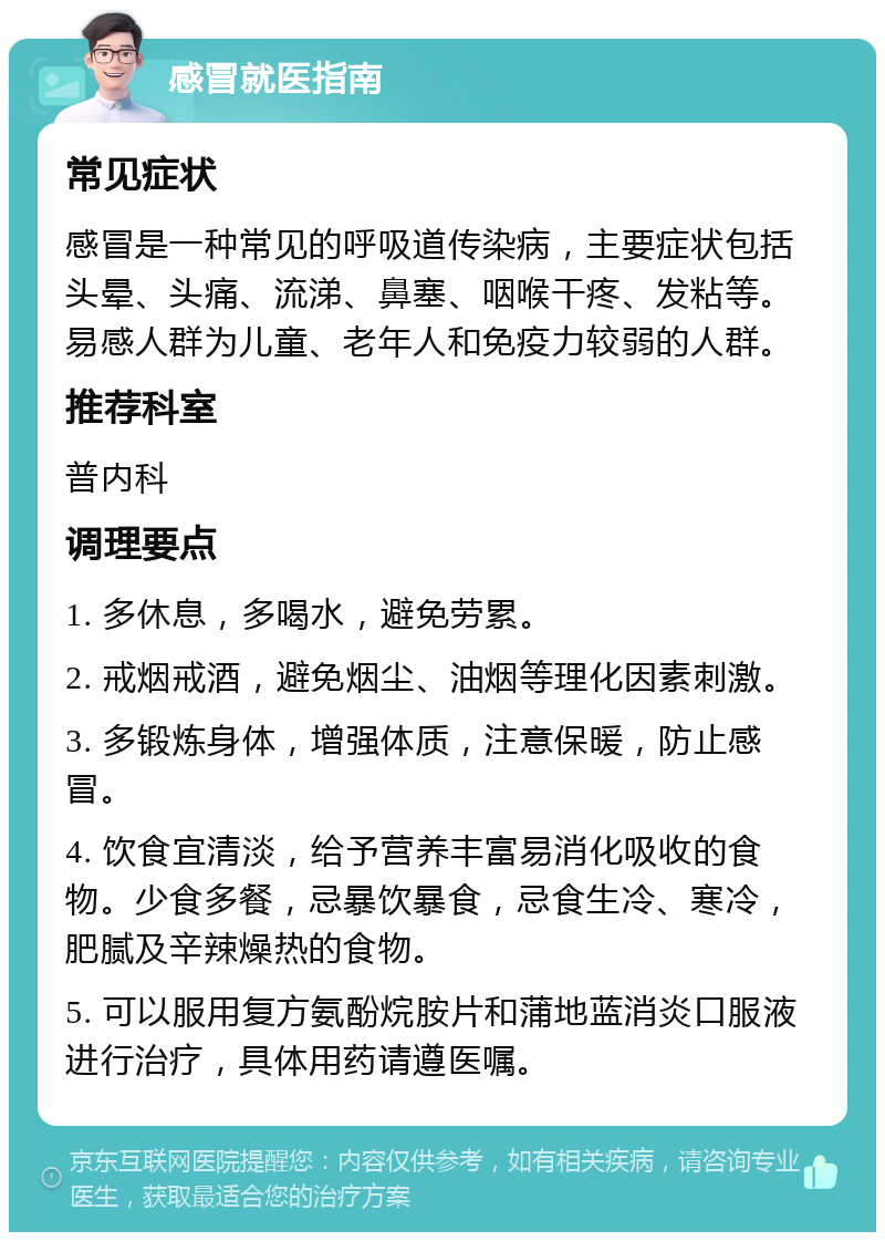 感冒就医指南 常见症状 感冒是一种常见的呼吸道传染病，主要症状包括头晕、头痛、流涕、鼻塞、咽喉干疼、发粘等。易感人群为儿童、老年人和免疫力较弱的人群。 推荐科室 普内科 调理要点 1. 多休息，多喝水，避免劳累。 2. 戒烟戒酒，避免烟尘、油烟等理化因素刺激。 3. 多锻炼身体，增强体质，注意保暖，防止感冒。 4. 饮食宜清淡，给予营养丰富易消化吸收的食物。少食多餐，忌暴饮暴食，忌食生冷、寒冷，肥腻及辛辣燥热的食物。 5. 可以服用复方氨酚烷胺片和蒲地蓝消炎口服液进行治疗，具体用药请遵医嘱。