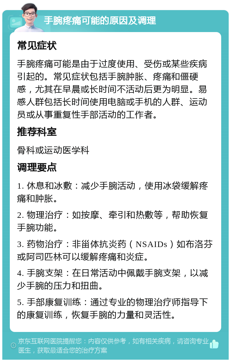 手腕疼痛可能的原因及调理 常见症状 手腕疼痛可能是由于过度使用、受伤或某些疾病引起的。常见症状包括手腕肿胀、疼痛和僵硬感，尤其在早晨或长时间不活动后更为明显。易感人群包括长时间使用电脑或手机的人群、运动员或从事重复性手部活动的工作者。 推荐科室 骨科或运动医学科 调理要点 1. 休息和冰敷：减少手腕活动，使用冰袋缓解疼痛和肿胀。 2. 物理治疗：如按摩、牵引和热敷等，帮助恢复手腕功能。 3. 药物治疗：非甾体抗炎药（NSAIDs）如布洛芬或阿司匹林可以缓解疼痛和炎症。 4. 手腕支架：在日常活动中佩戴手腕支架，以减少手腕的压力和扭曲。 5. 手部康复训练：通过专业的物理治疗师指导下的康复训练，恢复手腕的力量和灵活性。