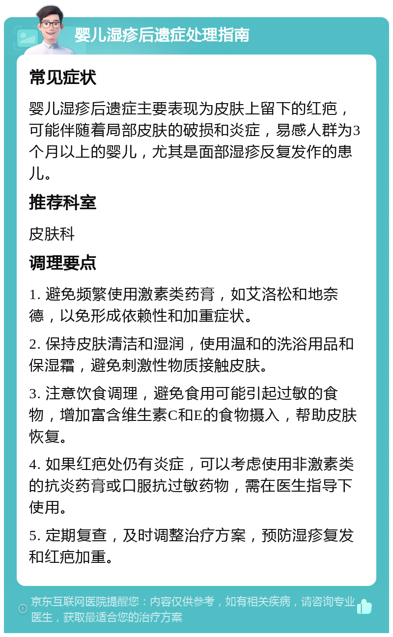 婴儿湿疹后遗症处理指南 常见症状 婴儿湿疹后遗症主要表现为皮肤上留下的红疤，可能伴随着局部皮肤的破损和炎症，易感人群为3个月以上的婴儿，尤其是面部湿疹反复发作的患儿。 推荐科室 皮肤科 调理要点 1. 避免频繁使用激素类药膏，如艾洛松和地奈德，以免形成依赖性和加重症状。 2. 保持皮肤清洁和湿润，使用温和的洗浴用品和保湿霜，避免刺激性物质接触皮肤。 3. 注意饮食调理，避免食用可能引起过敏的食物，增加富含维生素C和E的食物摄入，帮助皮肤恢复。 4. 如果红疤处仍有炎症，可以考虑使用非激素类的抗炎药膏或口服抗过敏药物，需在医生指导下使用。 5. 定期复查，及时调整治疗方案，预防湿疹复发和红疤加重。