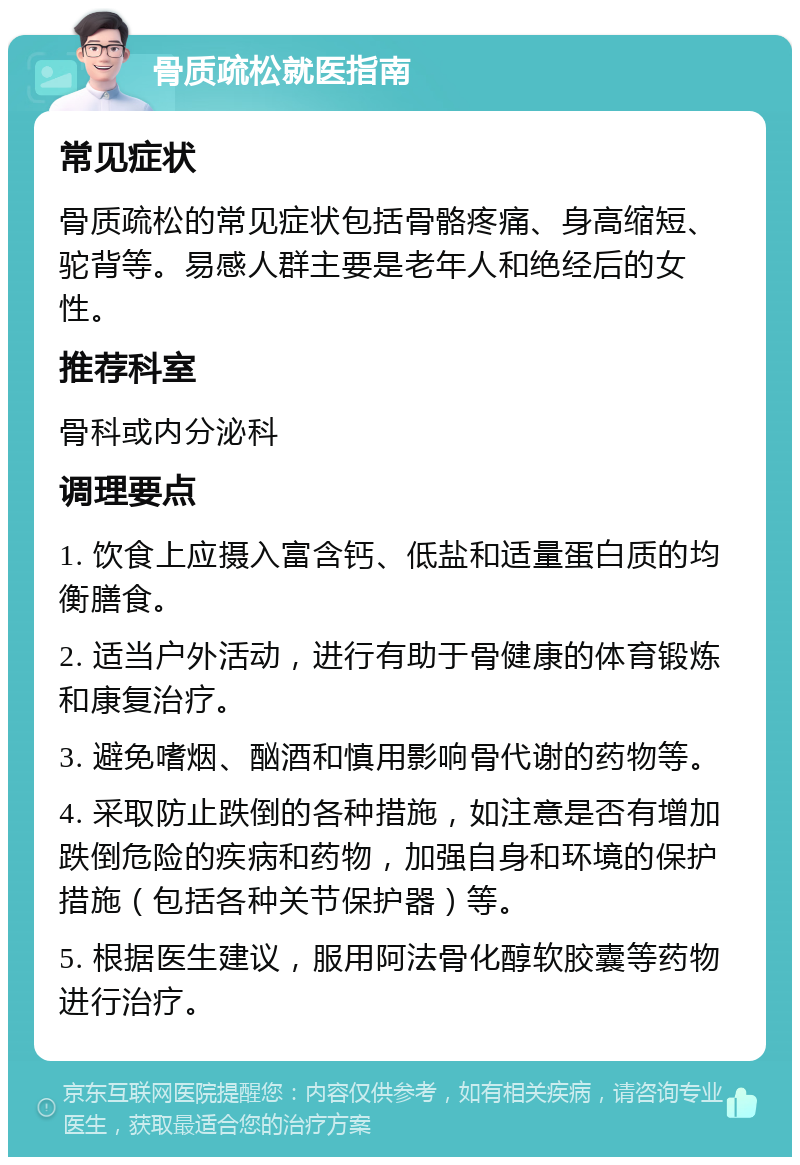 骨质疏松就医指南 常见症状 骨质疏松的常见症状包括骨骼疼痛、身高缩短、驼背等。易感人群主要是老年人和绝经后的女性。 推荐科室 骨科或内分泌科 调理要点 1. 饮食上应摄入富含钙、低盐和适量蛋白质的均衡膳食。 2. 适当户外活动，进行有助于骨健康的体育锻炼和康复治疗。 3. 避免嗜烟、酗酒和慎用影响骨代谢的药物等。 4. 采取防止跌倒的各种措施，如注意是否有增加跌倒危险的疾病和药物，加强自身和环境的保护措施（包括各种关节保护器）等。 5. 根据医生建议，服用阿法骨化醇软胶囊等药物进行治疗。