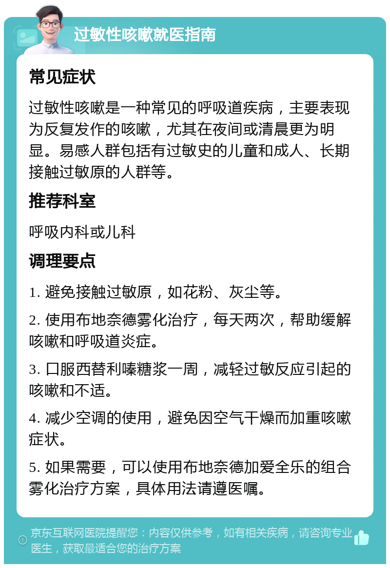 过敏性咳嗽就医指南 常见症状 过敏性咳嗽是一种常见的呼吸道疾病，主要表现为反复发作的咳嗽，尤其在夜间或清晨更为明显。易感人群包括有过敏史的儿童和成人、长期接触过敏原的人群等。 推荐科室 呼吸内科或儿科 调理要点 1. 避免接触过敏原，如花粉、灰尘等。 2. 使用布地奈德雾化治疗，每天两次，帮助缓解咳嗽和呼吸道炎症。 3. 口服西替利嗪糖浆一周，减轻过敏反应引起的咳嗽和不适。 4. 减少空调的使用，避免因空气干燥而加重咳嗽症状。 5. 如果需要，可以使用布地奈德加爱全乐的组合雾化治疗方案，具体用法请遵医嘱。