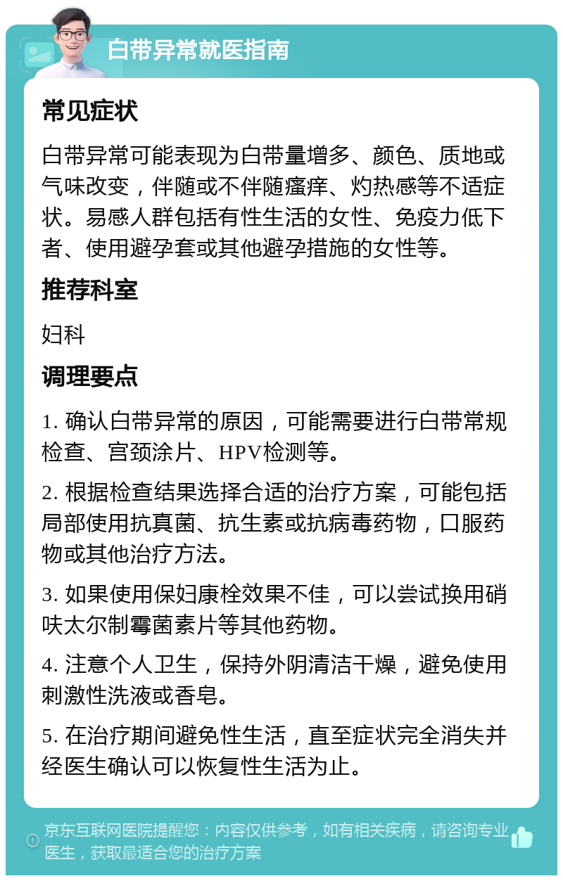 白带异常就医指南 常见症状 白带异常可能表现为白带量增多、颜色、质地或气味改变，伴随或不伴随瘙痒、灼热感等不适症状。易感人群包括有性生活的女性、免疫力低下者、使用避孕套或其他避孕措施的女性等。 推荐科室 妇科 调理要点 1. 确认白带异常的原因，可能需要进行白带常规检查、宫颈涂片、HPV检测等。 2. 根据检查结果选择合适的治疗方案，可能包括局部使用抗真菌、抗生素或抗病毒药物，口服药物或其他治疗方法。 3. 如果使用保妇康栓效果不佳，可以尝试换用硝呋太尔制霉菌素片等其他药物。 4. 注意个人卫生，保持外阴清洁干燥，避免使用刺激性洗液或香皂。 5. 在治疗期间避免性生活，直至症状完全消失并经医生确认可以恢复性生活为止。