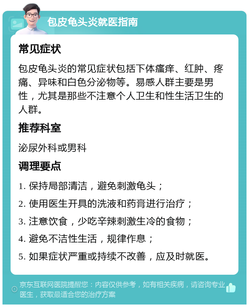 包皮龟头炎就医指南 常见症状 包皮龟头炎的常见症状包括下体瘙痒、红肿、疼痛、异味和白色分泌物等。易感人群主要是男性，尤其是那些不注意个人卫生和性生活卫生的人群。 推荐科室 泌尿外科或男科 调理要点 1. 保持局部清洁，避免刺激龟头； 2. 使用医生开具的洗液和药膏进行治疗； 3. 注意饮食，少吃辛辣刺激生冷的食物； 4. 避免不洁性生活，规律作息； 5. 如果症状严重或持续不改善，应及时就医。