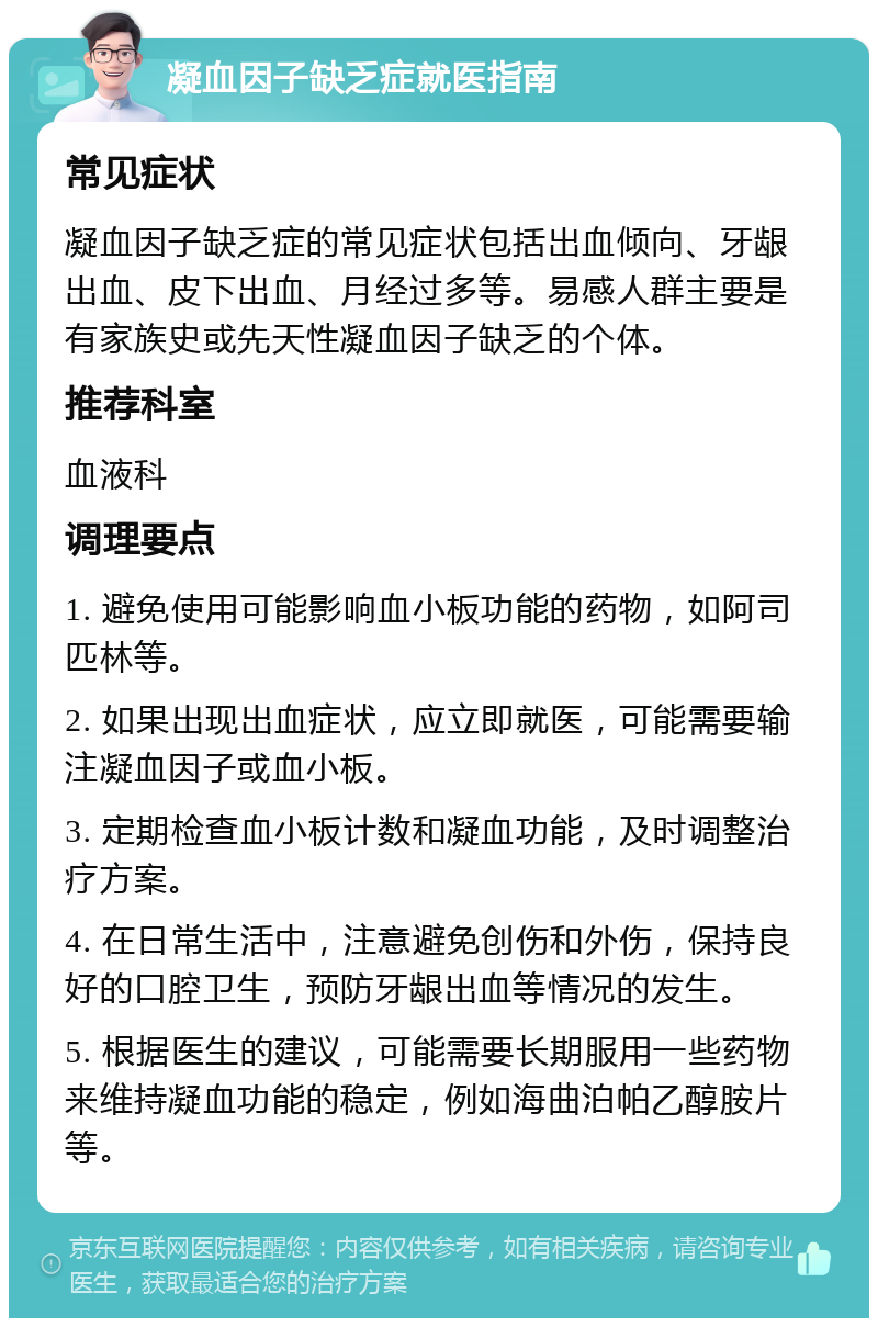 凝血因子缺乏症就医指南 常见症状 凝血因子缺乏症的常见症状包括出血倾向、牙龈出血、皮下出血、月经过多等。易感人群主要是有家族史或先天性凝血因子缺乏的个体。 推荐科室 血液科 调理要点 1. 避免使用可能影响血小板功能的药物，如阿司匹林等。 2. 如果出现出血症状，应立即就医，可能需要输注凝血因子或血小板。 3. 定期检查血小板计数和凝血功能，及时调整治疗方案。 4. 在日常生活中，注意避免创伤和外伤，保持良好的口腔卫生，预防牙龈出血等情况的发生。 5. 根据医生的建议，可能需要长期服用一些药物来维持凝血功能的稳定，例如海曲泊帕乙醇胺片等。