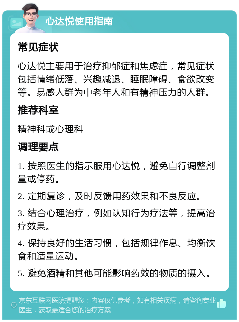 心达悦使用指南 常见症状 心达悦主要用于治疗抑郁症和焦虑症，常见症状包括情绪低落、兴趣减退、睡眠障碍、食欲改变等。易感人群为中老年人和有精神压力的人群。 推荐科室 精神科或心理科 调理要点 1. 按照医生的指示服用心达悦，避免自行调整剂量或停药。 2. 定期复诊，及时反馈用药效果和不良反应。 3. 结合心理治疗，例如认知行为疗法等，提高治疗效果。 4. 保持良好的生活习惯，包括规律作息、均衡饮食和适量运动。 5. 避免酒精和其他可能影响药效的物质的摄入。