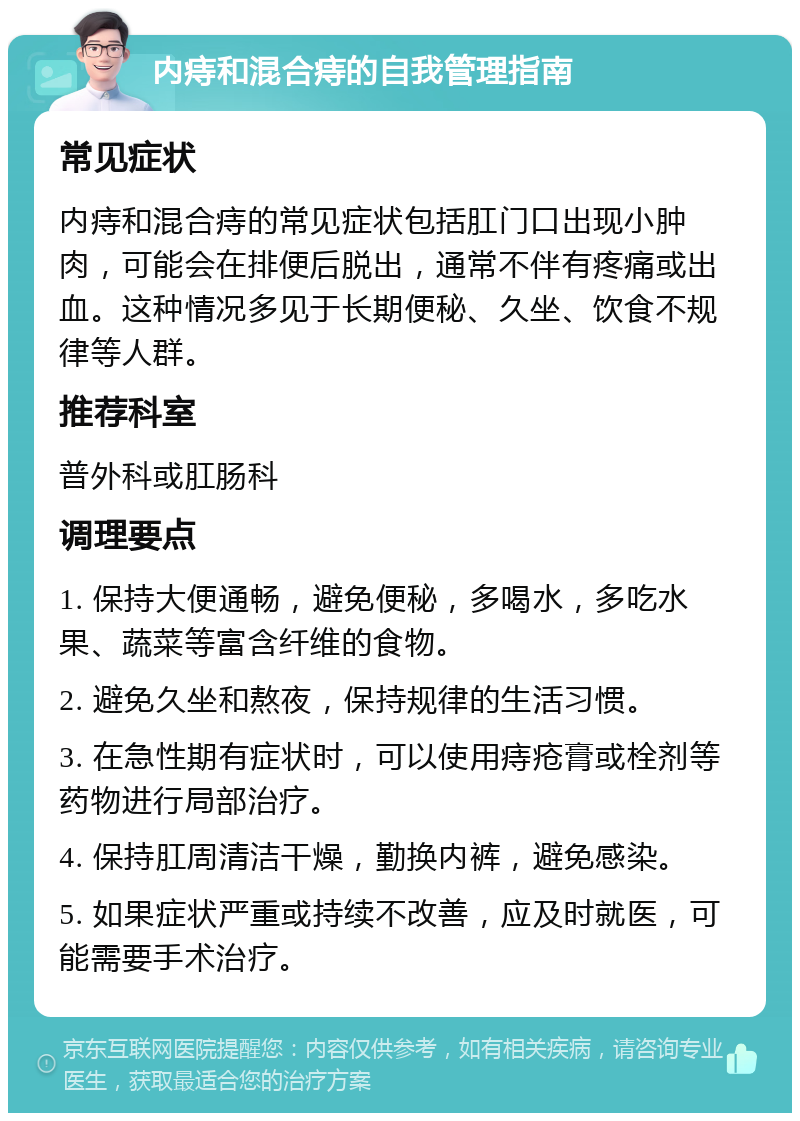 内痔和混合痔的自我管理指南 常见症状 内痔和混合痔的常见症状包括肛门口出现小肿肉，可能会在排便后脱出，通常不伴有疼痛或出血。这种情况多见于长期便秘、久坐、饮食不规律等人群。 推荐科室 普外科或肛肠科 调理要点 1. 保持大便通畅，避免便秘，多喝水，多吃水果、蔬菜等富含纤维的食物。 2. 避免久坐和熬夜，保持规律的生活习惯。 3. 在急性期有症状时，可以使用痔疮膏或栓剂等药物进行局部治疗。 4. 保持肛周清洁干燥，勤换内裤，避免感染。 5. 如果症状严重或持续不改善，应及时就医，可能需要手术治疗。