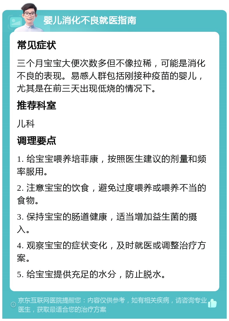 婴儿消化不良就医指南 常见症状 三个月宝宝大便次数多但不像拉稀，可能是消化不良的表现。易感人群包括刚接种疫苗的婴儿，尤其是在前三天出现低烧的情况下。 推荐科室 儿科 调理要点 1. 给宝宝喂养培菲康，按照医生建议的剂量和频率服用。 2. 注意宝宝的饮食，避免过度喂养或喂养不当的食物。 3. 保持宝宝的肠道健康，适当增加益生菌的摄入。 4. 观察宝宝的症状变化，及时就医或调整治疗方案。 5. 给宝宝提供充足的水分，防止脱水。