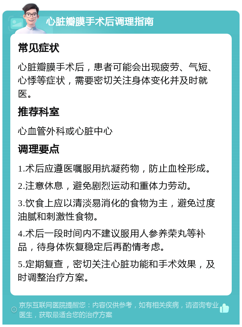 心脏瓣膜手术后调理指南 常见症状 心脏瓣膜手术后，患者可能会出现疲劳、气短、心悸等症状，需要密切关注身体变化并及时就医。 推荐科室 心血管外科或心脏中心 调理要点 1.术后应遵医嘱服用抗凝药物，防止血栓形成。 2.注意休息，避免剧烈运动和重体力劳动。 3.饮食上应以清淡易消化的食物为主，避免过度油腻和刺激性食物。 4.术后一段时间内不建议服用人参养荣丸等补品，待身体恢复稳定后再酌情考虑。 5.定期复查，密切关注心脏功能和手术效果，及时调整治疗方案。