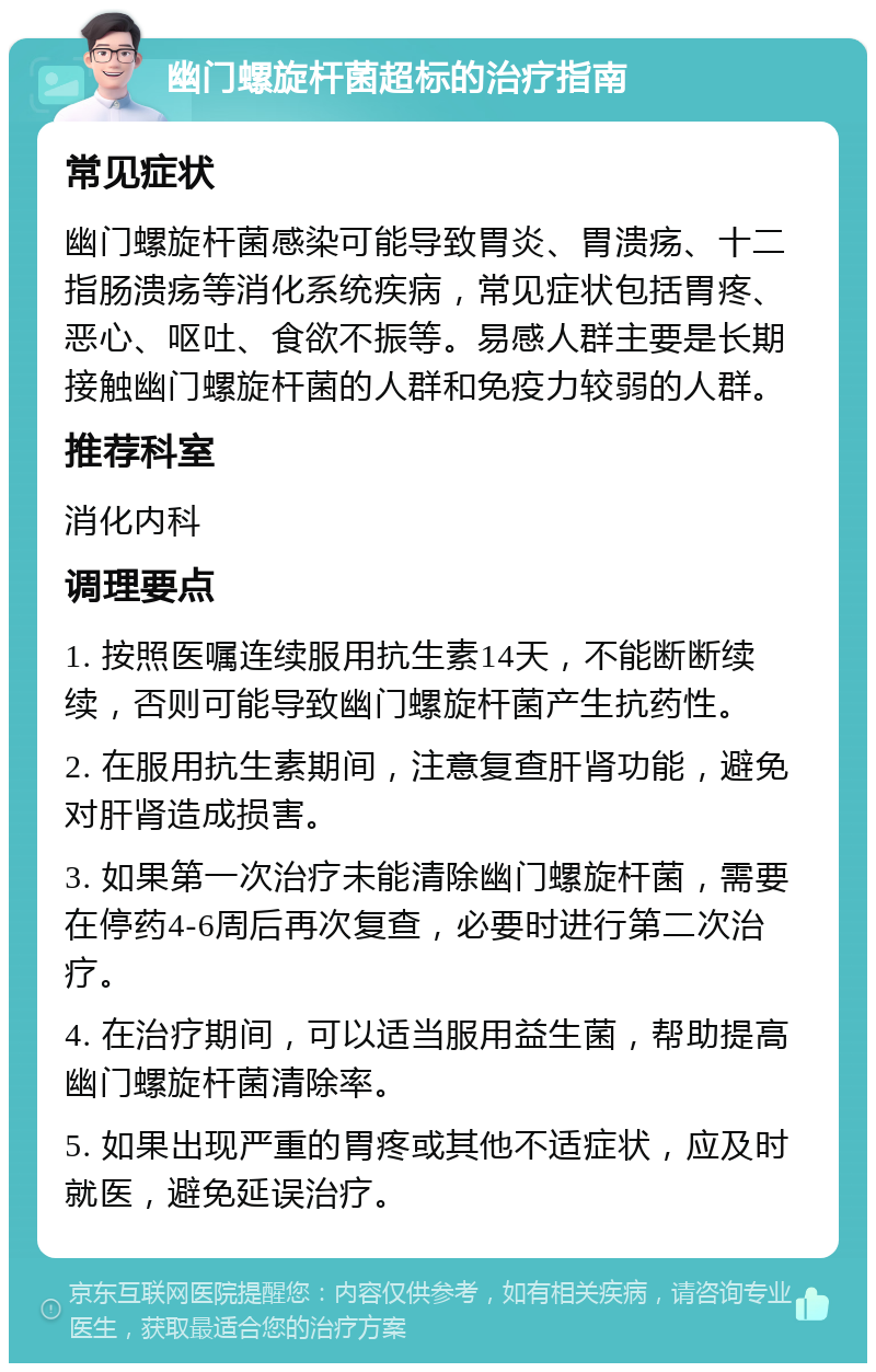 幽门螺旋杆菌超标的治疗指南 常见症状 幽门螺旋杆菌感染可能导致胃炎、胃溃疡、十二指肠溃疡等消化系统疾病，常见症状包括胃疼、恶心、呕吐、食欲不振等。易感人群主要是长期接触幽门螺旋杆菌的人群和免疫力较弱的人群。 推荐科室 消化内科 调理要点 1. 按照医嘱连续服用抗生素14天，不能断断续续，否则可能导致幽门螺旋杆菌产生抗药性。 2. 在服用抗生素期间，注意复查肝肾功能，避免对肝肾造成损害。 3. 如果第一次治疗未能清除幽门螺旋杆菌，需要在停药4-6周后再次复查，必要时进行第二次治疗。 4. 在治疗期间，可以适当服用益生菌，帮助提高幽门螺旋杆菌清除率。 5. 如果出现严重的胃疼或其他不适症状，应及时就医，避免延误治疗。