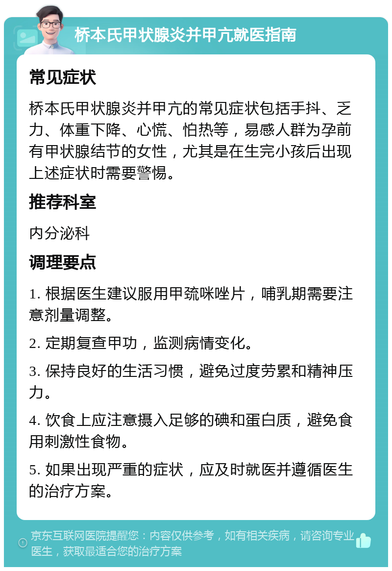 桥本氏甲状腺炎并甲亢就医指南 常见症状 桥本氏甲状腺炎并甲亢的常见症状包括手抖、乏力、体重下降、心慌、怕热等，易感人群为孕前有甲状腺结节的女性，尤其是在生完小孩后出现上述症状时需要警惕。 推荐科室 内分泌科 调理要点 1. 根据医生建议服用甲巯咪唑片，哺乳期需要注意剂量调整。 2. 定期复查甲功，监测病情变化。 3. 保持良好的生活习惯，避免过度劳累和精神压力。 4. 饮食上应注意摄入足够的碘和蛋白质，避免食用刺激性食物。 5. 如果出现严重的症状，应及时就医并遵循医生的治疗方案。