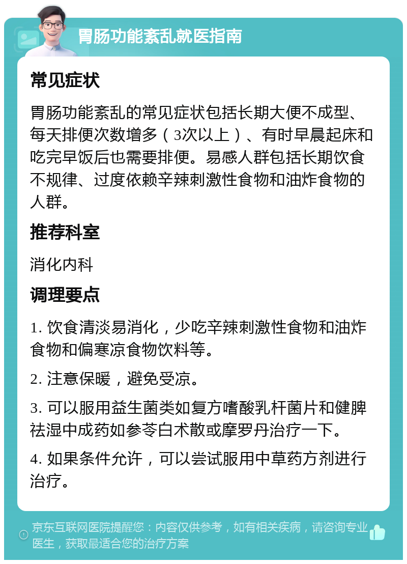 胃肠功能紊乱就医指南 常见症状 胃肠功能紊乱的常见症状包括长期大便不成型、每天排便次数增多（3次以上）、有时早晨起床和吃完早饭后也需要排便。易感人群包括长期饮食不规律、过度依赖辛辣刺激性食物和油炸食物的人群。 推荐科室 消化内科 调理要点 1. 饮食清淡易消化，少吃辛辣刺激性食物和油炸食物和偏寒凉食物饮料等。 2. 注意保暖，避免受凉。 3. 可以服用益生菌类如复方嗜酸乳杆菌片和健脾祛湿中成药如参苓白术散或摩罗丹治疗一下。 4. 如果条件允许，可以尝试服用中草药方剂进行治疗。