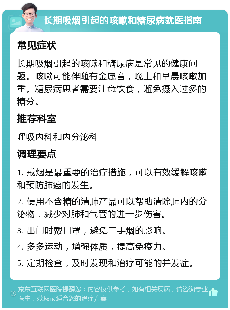 长期吸烟引起的咳嗽和糖尿病就医指南 常见症状 长期吸烟引起的咳嗽和糖尿病是常见的健康问题。咳嗽可能伴随有金属音，晚上和早晨咳嗽加重。糖尿病患者需要注意饮食，避免摄入过多的糖分。 推荐科室 呼吸内科和内分泌科 调理要点 1. 戒烟是最重要的治疗措施，可以有效缓解咳嗽和预防肺癌的发生。 2. 使用不含糖的清肺产品可以帮助清除肺内的分泌物，减少对肺和气管的进一步伤害。 3. 出门时戴口罩，避免二手烟的影响。 4. 多多运动，增强体质，提高免疫力。 5. 定期检查，及时发现和治疗可能的并发症。