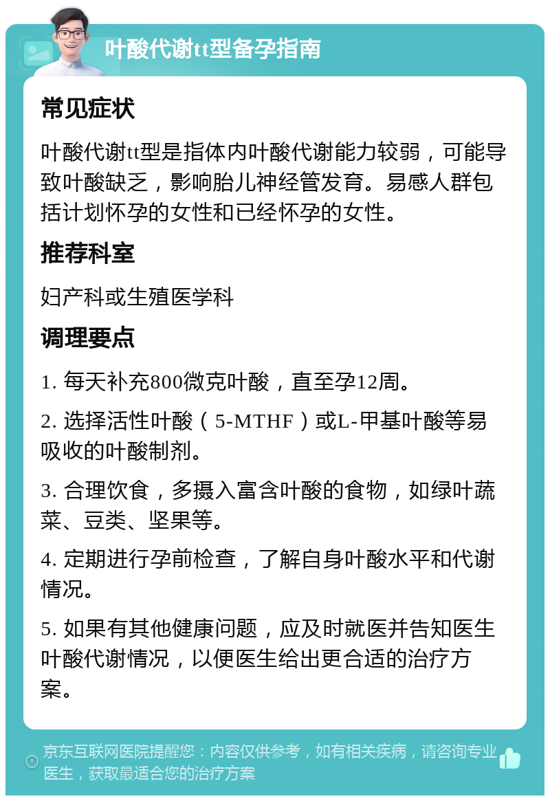 叶酸代谢tt型备孕指南 常见症状 叶酸代谢tt型是指体内叶酸代谢能力较弱，可能导致叶酸缺乏，影响胎儿神经管发育。易感人群包括计划怀孕的女性和已经怀孕的女性。 推荐科室 妇产科或生殖医学科 调理要点 1. 每天补充800微克叶酸，直至孕12周。 2. 选择活性叶酸（5-MTHF）或L-甲基叶酸等易吸收的叶酸制剂。 3. 合理饮食，多摄入富含叶酸的食物，如绿叶蔬菜、豆类、坚果等。 4. 定期进行孕前检查，了解自身叶酸水平和代谢情况。 5. 如果有其他健康问题，应及时就医并告知医生叶酸代谢情况，以便医生给出更合适的治疗方案。