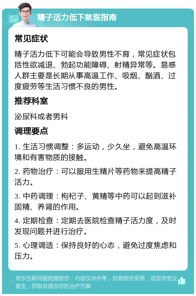 精子活力低下就医指南 常见症状 精子活力低下可能会导致男性不育，常见症状包括性欲减退、勃起功能障碍、射精异常等。易感人群主要是长期从事高温工作、吸烟、酗酒、过度疲劳等生活习惯不良的男性。 推荐科室 泌尿科或者男科 调理要点 1. 生活习惯调整：多运动，少久坐，避免高温环境和有害物质的接触。 2. 药物治疗：可以服用生精片等药物来提高精子活力。 3. 中药调理：枸杞子、黄精等中药可以起到滋补固精、养肾的作用。 4. 定期检查：定期去医院检查精子活力度，及时发现问题并进行治疗。 5. 心理调适：保持良好的心态，避免过度焦虑和压力。