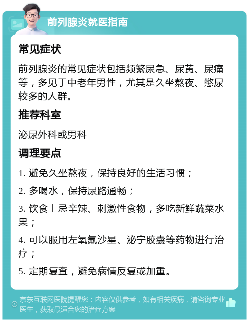 前列腺炎就医指南 常见症状 前列腺炎的常见症状包括频繁尿急、尿黄、尿痛等，多见于中老年男性，尤其是久坐熬夜、憋尿较多的人群。 推荐科室 泌尿外科或男科 调理要点 1. 避免久坐熬夜，保持良好的生活习惯； 2. 多喝水，保持尿路通畅； 3. 饮食上忌辛辣、刺激性食物，多吃新鲜蔬菜水果； 4. 可以服用左氧氟沙星、泌宁胶囊等药物进行治疗； 5. 定期复查，避免病情反复或加重。