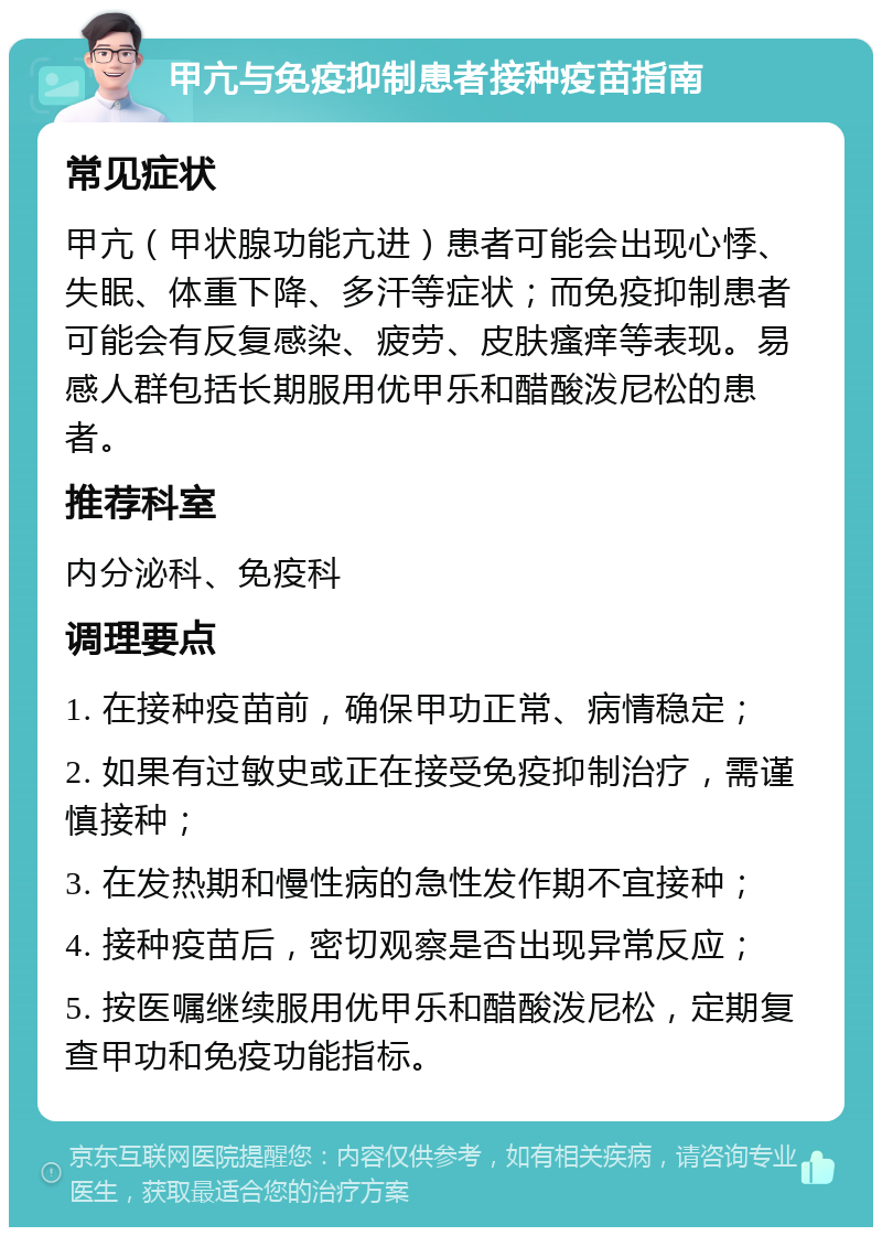 甲亢与免疫抑制患者接种疫苗指南 常见症状 甲亢（甲状腺功能亢进）患者可能会出现心悸、失眠、体重下降、多汗等症状；而免疫抑制患者可能会有反复感染、疲劳、皮肤瘙痒等表现。易感人群包括长期服用优甲乐和醋酸泼尼松的患者。 推荐科室 内分泌科、免疫科 调理要点 1. 在接种疫苗前，确保甲功正常、病情稳定； 2. 如果有过敏史或正在接受免疫抑制治疗，需谨慎接种； 3. 在发热期和慢性病的急性发作期不宜接种； 4. 接种疫苗后，密切观察是否出现异常反应； 5. 按医嘱继续服用优甲乐和醋酸泼尼松，定期复查甲功和免疫功能指标。