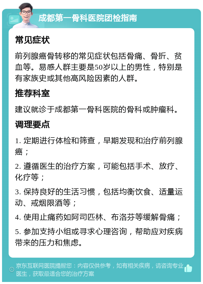 成都第一骨科医院团检指南 常见症状 前列腺癌骨转移的常见症状包括骨痛、骨折、贫血等。易感人群主要是50岁以上的男性，特别是有家族史或其他高风险因素的人群。 推荐科室 建议就诊于成都第一骨科医院的骨科或肿瘤科。 调理要点 1. 定期进行体检和筛查，早期发现和治疗前列腺癌； 2. 遵循医生的治疗方案，可能包括手术、放疗、化疗等； 3. 保持良好的生活习惯，包括均衡饮食、适量运动、戒烟限酒等； 4. 使用止痛药如阿司匹林、布洛芬等缓解骨痛； 5. 参加支持小组或寻求心理咨询，帮助应对疾病带来的压力和焦虑。