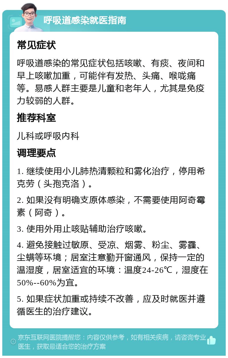 呼吸道感染就医指南 常见症状 呼吸道感染的常见症状包括咳嗽、有痰、夜间和早上咳嗽加重，可能伴有发热、头痛、喉咙痛等。易感人群主要是儿童和老年人，尤其是免疫力较弱的人群。 推荐科室 儿科或呼吸内科 调理要点 1. 继续使用小儿肺热清颗粒和雾化治疗，停用希克劳（头孢克洛）。 2. 如果没有明确支原体感染，不需要使用阿奇霉素（阿奇）。 3. 使用外用止咳贴辅助治疗咳嗽。 4. 避免接触过敏原、受凉、烟雾、粉尘、雾霾、尘螨等环境；居室注意勤开窗通风，保持一定的温湿度，居室适宜的环境：温度24-26℃，湿度在50%--60%为宜。 5. 如果症状加重或持续不改善，应及时就医并遵循医生的治疗建议。