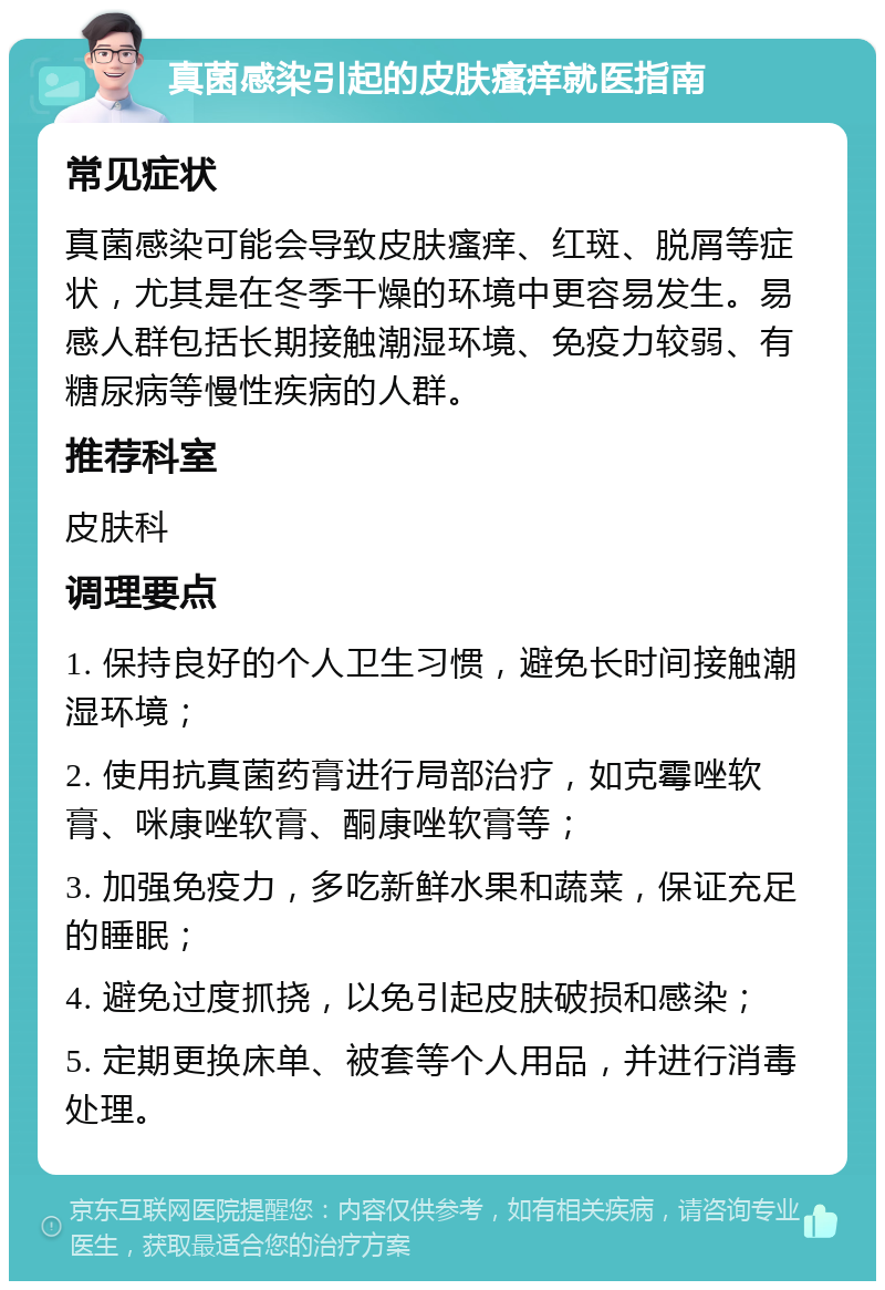 真菌感染引起的皮肤瘙痒就医指南 常见症状 真菌感染可能会导致皮肤瘙痒、红斑、脱屑等症状，尤其是在冬季干燥的环境中更容易发生。易感人群包括长期接触潮湿环境、免疫力较弱、有糖尿病等慢性疾病的人群。 推荐科室 皮肤科 调理要点 1. 保持良好的个人卫生习惯，避免长时间接触潮湿环境； 2. 使用抗真菌药膏进行局部治疗，如克霉唑软膏、咪康唑软膏、酮康唑软膏等； 3. 加强免疫力，多吃新鲜水果和蔬菜，保证充足的睡眠； 4. 避免过度抓挠，以免引起皮肤破损和感染； 5. 定期更换床单、被套等个人用品，并进行消毒处理。