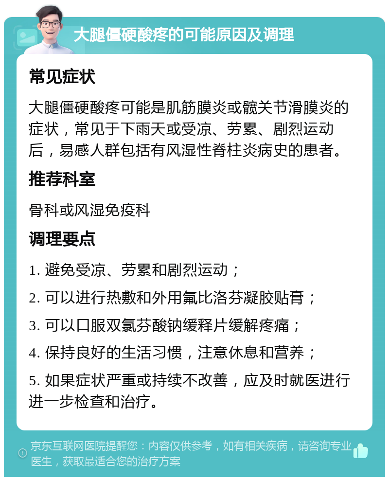 大腿僵硬酸疼的可能原因及调理 常见症状 大腿僵硬酸疼可能是肌筋膜炎或髋关节滑膜炎的症状，常见于下雨天或受凉、劳累、剧烈运动后，易感人群包括有风湿性脊柱炎病史的患者。 推荐科室 骨科或风湿免疫科 调理要点 1. 避免受凉、劳累和剧烈运动； 2. 可以进行热敷和外用氟比洛芬凝胶贴膏； 3. 可以口服双氯芬酸钠缓释片缓解疼痛； 4. 保持良好的生活习惯，注意休息和营养； 5. 如果症状严重或持续不改善，应及时就医进行进一步检查和治疗。