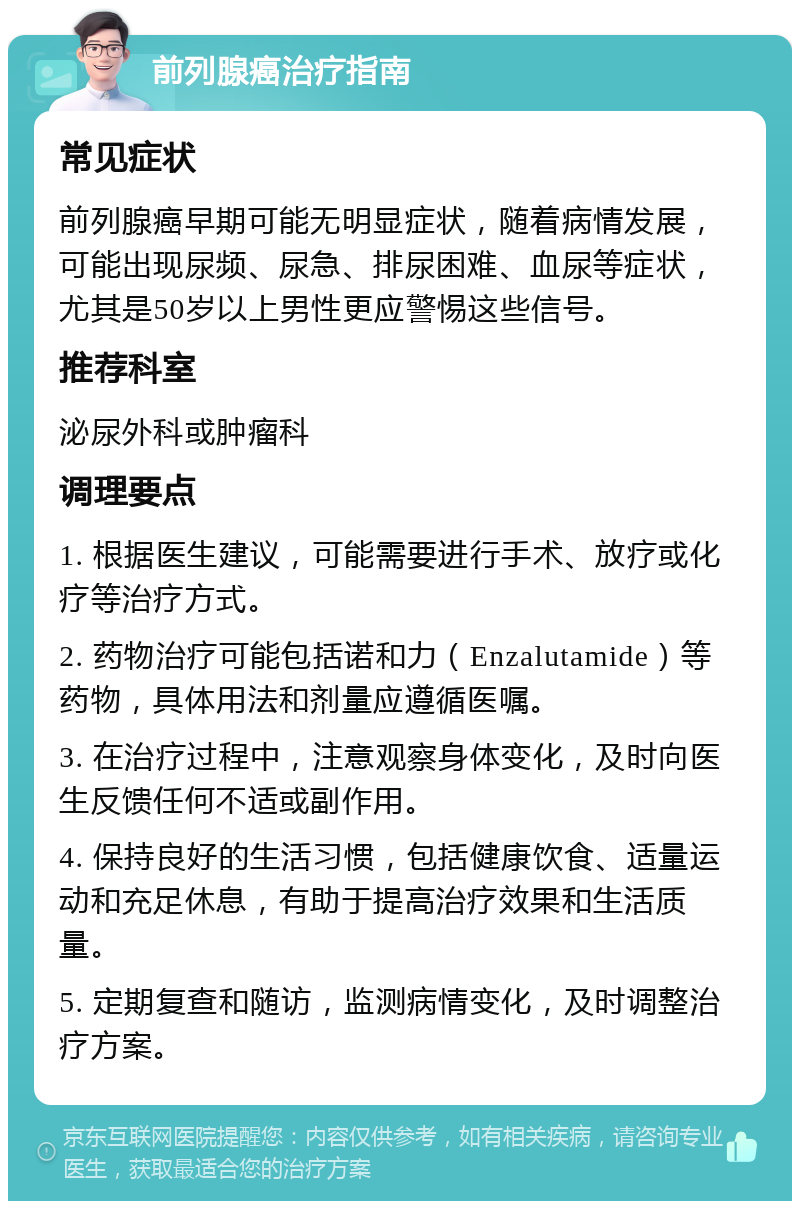 前列腺癌治疗指南 常见症状 前列腺癌早期可能无明显症状，随着病情发展，可能出现尿频、尿急、排尿困难、血尿等症状，尤其是50岁以上男性更应警惕这些信号。 推荐科室 泌尿外科或肿瘤科 调理要点 1. 根据医生建议，可能需要进行手术、放疗或化疗等治疗方式。 2. 药物治疗可能包括诺和力（Enzalutamide）等药物，具体用法和剂量应遵循医嘱。 3. 在治疗过程中，注意观察身体变化，及时向医生反馈任何不适或副作用。 4. 保持良好的生活习惯，包括健康饮食、适量运动和充足休息，有助于提高治疗效果和生活质量。 5. 定期复查和随访，监测病情变化，及时调整治疗方案。