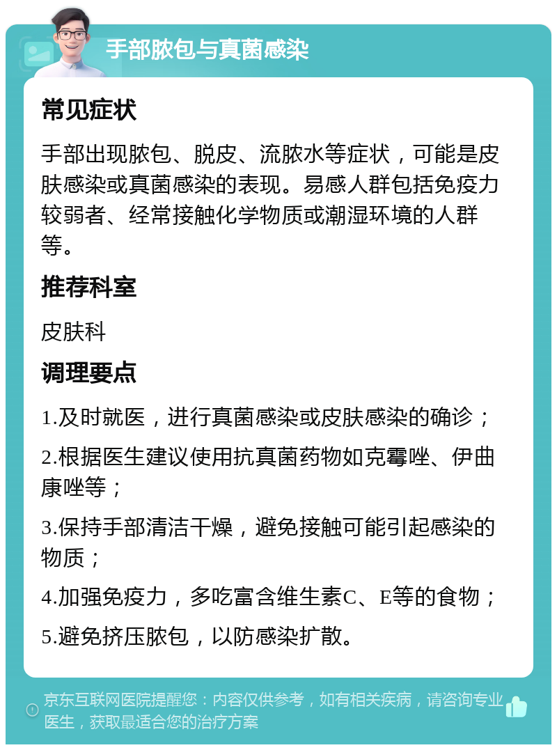 手部脓包与真菌感染 常见症状 手部出现脓包、脱皮、流脓水等症状，可能是皮肤感染或真菌感染的表现。易感人群包括免疫力较弱者、经常接触化学物质或潮湿环境的人群等。 推荐科室 皮肤科 调理要点 1.及时就医，进行真菌感染或皮肤感染的确诊； 2.根据医生建议使用抗真菌药物如克霉唑、伊曲康唑等； 3.保持手部清洁干燥，避免接触可能引起感染的物质； 4.加强免疫力，多吃富含维生素C、E等的食物； 5.避免挤压脓包，以防感染扩散。