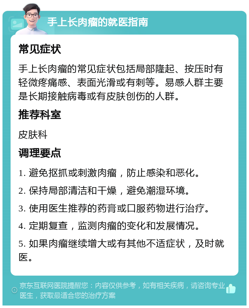 手上长肉瘤的就医指南 常见症状 手上长肉瘤的常见症状包括局部隆起、按压时有轻微疼痛感、表面光滑或有刺等。易感人群主要是长期接触病毒或有皮肤创伤的人群。 推荐科室 皮肤科 调理要点 1. 避免抠抓或刺激肉瘤，防止感染和恶化。 2. 保持局部清洁和干燥，避免潮湿环境。 3. 使用医生推荐的药膏或口服药物进行治疗。 4. 定期复查，监测肉瘤的变化和发展情况。 5. 如果肉瘤继续增大或有其他不适症状，及时就医。