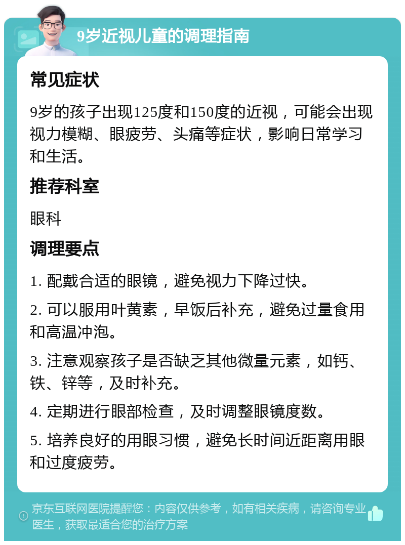 9岁近视儿童的调理指南 常见症状 9岁的孩子出现125度和150度的近视，可能会出现视力模糊、眼疲劳、头痛等症状，影响日常学习和生活。 推荐科室 眼科 调理要点 1. 配戴合适的眼镜，避免视力下降过快。 2. 可以服用叶黄素，早饭后补充，避免过量食用和高温冲泡。 3. 注意观察孩子是否缺乏其他微量元素，如钙、铁、锌等，及时补充。 4. 定期进行眼部检查，及时调整眼镜度数。 5. 培养良好的用眼习惯，避免长时间近距离用眼和过度疲劳。