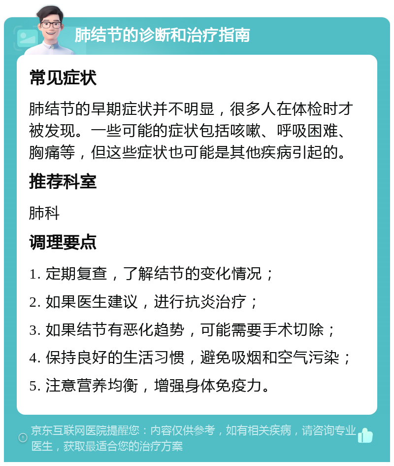 肺结节的诊断和治疗指南 常见症状 肺结节的早期症状并不明显，很多人在体检时才被发现。一些可能的症状包括咳嗽、呼吸困难、胸痛等，但这些症状也可能是其他疾病引起的。 推荐科室 肺科 调理要点 1. 定期复查，了解结节的变化情况； 2. 如果医生建议，进行抗炎治疗； 3. 如果结节有恶化趋势，可能需要手术切除； 4. 保持良好的生活习惯，避免吸烟和空气污染； 5. 注意营养均衡，增强身体免疫力。