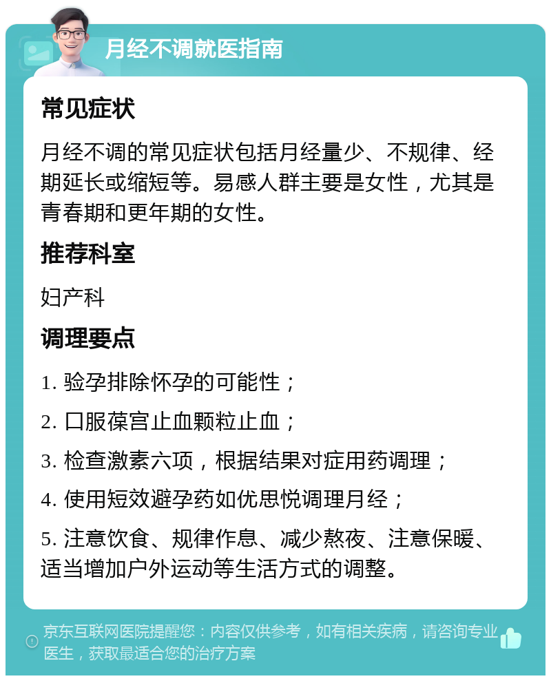 月经不调就医指南 常见症状 月经不调的常见症状包括月经量少、不规律、经期延长或缩短等。易感人群主要是女性，尤其是青春期和更年期的女性。 推荐科室 妇产科 调理要点 1. 验孕排除怀孕的可能性； 2. 口服葆宫止血颗粒止血； 3. 检查激素六项，根据结果对症用药调理； 4. 使用短效避孕药如优思悦调理月经； 5. 注意饮食、规律作息、减少熬夜、注意保暖、适当增加户外运动等生活方式的调整。