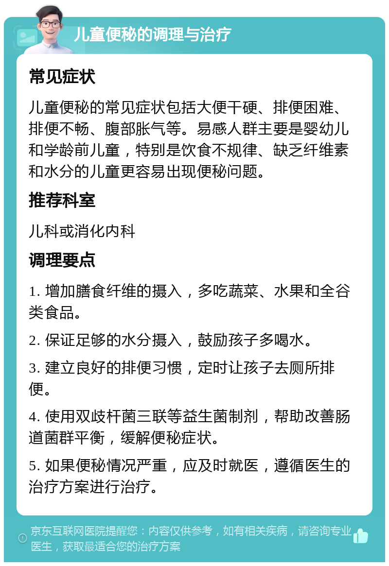 儿童便秘的调理与治疗 常见症状 儿童便秘的常见症状包括大便干硬、排便困难、排便不畅、腹部胀气等。易感人群主要是婴幼儿和学龄前儿童，特别是饮食不规律、缺乏纤维素和水分的儿童更容易出现便秘问题。 推荐科室 儿科或消化内科 调理要点 1. 增加膳食纤维的摄入，多吃蔬菜、水果和全谷类食品。 2. 保证足够的水分摄入，鼓励孩子多喝水。 3. 建立良好的排便习惯，定时让孩子去厕所排便。 4. 使用双歧杆菌三联等益生菌制剂，帮助改善肠道菌群平衡，缓解便秘症状。 5. 如果便秘情况严重，应及时就医，遵循医生的治疗方案进行治疗。