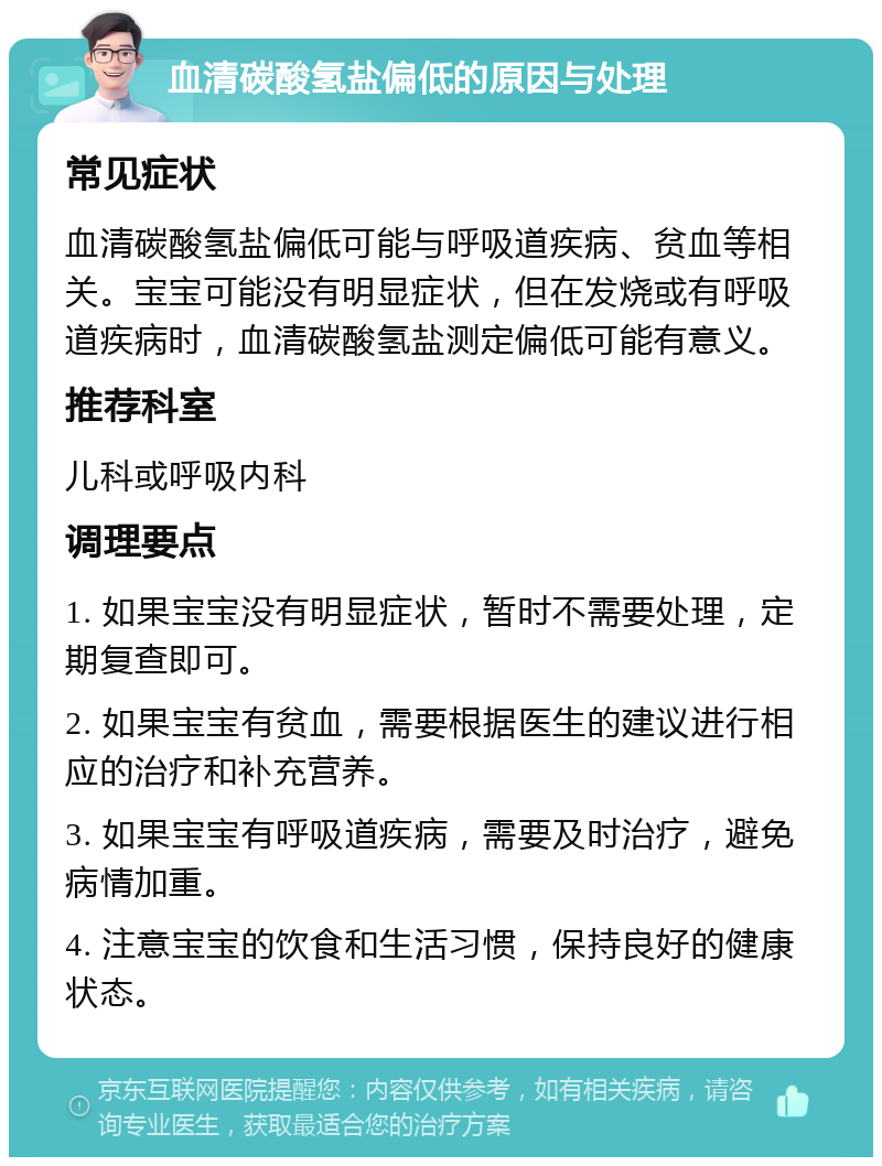 血清碳酸氢盐偏低的原因与处理 常见症状 血清碳酸氢盐偏低可能与呼吸道疾病、贫血等相关。宝宝可能没有明显症状，但在发烧或有呼吸道疾病时，血清碳酸氢盐测定偏低可能有意义。 推荐科室 儿科或呼吸内科 调理要点 1. 如果宝宝没有明显症状，暂时不需要处理，定期复查即可。 2. 如果宝宝有贫血，需要根据医生的建议进行相应的治疗和补充营养。 3. 如果宝宝有呼吸道疾病，需要及时治疗，避免病情加重。 4. 注意宝宝的饮食和生活习惯，保持良好的健康状态。