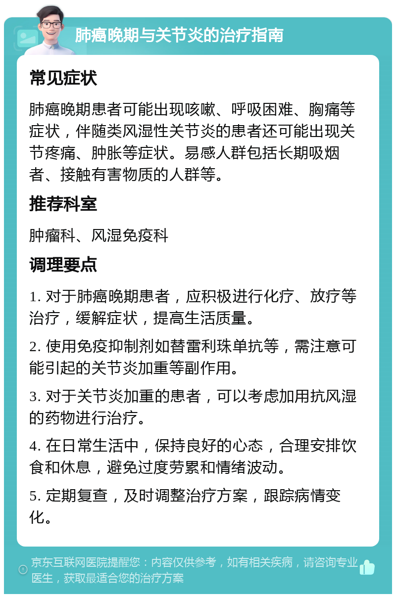 肺癌晚期与关节炎的治疗指南 常见症状 肺癌晚期患者可能出现咳嗽、呼吸困难、胸痛等症状，伴随类风湿性关节炎的患者还可能出现关节疼痛、肿胀等症状。易感人群包括长期吸烟者、接触有害物质的人群等。 推荐科室 肿瘤科、风湿免疫科 调理要点 1. 对于肺癌晚期患者，应积极进行化疗、放疗等治疗，缓解症状，提高生活质量。 2. 使用免疫抑制剂如替雷利珠单抗等，需注意可能引起的关节炎加重等副作用。 3. 对于关节炎加重的患者，可以考虑加用抗风湿的药物进行治疗。 4. 在日常生活中，保持良好的心态，合理安排饮食和休息，避免过度劳累和情绪波动。 5. 定期复查，及时调整治疗方案，跟踪病情变化。