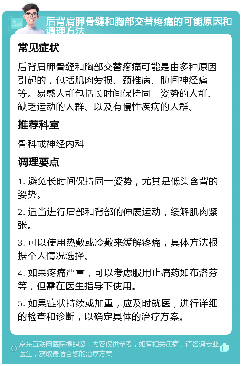 后背肩胛骨缝和胸部交替疼痛的可能原因和调理方法 常见症状 后背肩胛骨缝和胸部交替疼痛可能是由多种原因引起的，包括肌肉劳损、颈椎病、肋间神经痛等。易感人群包括长时间保持同一姿势的人群、缺乏运动的人群、以及有慢性疾病的人群。 推荐科室 骨科或神经内科 调理要点 1. 避免长时间保持同一姿势，尤其是低头含背的姿势。 2. 适当进行肩部和背部的伸展运动，缓解肌肉紧张。 3. 可以使用热敷或冷敷来缓解疼痛，具体方法根据个人情况选择。 4. 如果疼痛严重，可以考虑服用止痛药如布洛芬等，但需在医生指导下使用。 5. 如果症状持续或加重，应及时就医，进行详细的检查和诊断，以确定具体的治疗方案。