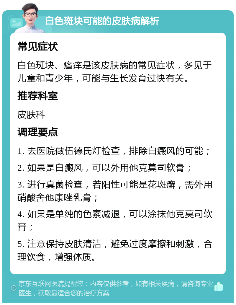 白色斑块可能的皮肤病解析 常见症状 白色斑块、瘙痒是该皮肤病的常见症状，多见于儿童和青少年，可能与生长发育过快有关。 推荐科室 皮肤科 调理要点 1. 去医院做伍德氏灯检查，排除白癜风的可能； 2. 如果是白癜风，可以外用他克莫司软膏； 3. 进行真菌检查，若阳性可能是花斑癣，需外用硝酸舍他康唑乳膏； 4. 如果是单纯的色素减退，可以涂抹他克莫司软膏； 5. 注意保持皮肤清洁，避免过度摩擦和刺激，合理饮食，增强体质。