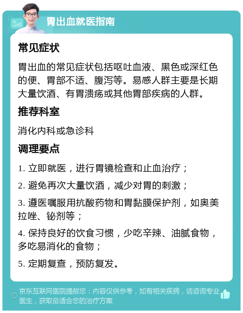 胃出血就医指南 常见症状 胃出血的常见症状包括呕吐血液、黑色或深红色的便、胃部不适、腹泻等。易感人群主要是长期大量饮酒、有胃溃疡或其他胃部疾病的人群。 推荐科室 消化内科或急诊科 调理要点 1. 立即就医，进行胃镜检查和止血治疗； 2. 避免再次大量饮酒，减少对胃的刺激； 3. 遵医嘱服用抗酸药物和胃黏膜保护剂，如奥美拉唑、铋剂等； 4. 保持良好的饮食习惯，少吃辛辣、油腻食物，多吃易消化的食物； 5. 定期复查，预防复发。