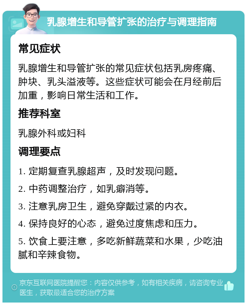 乳腺增生和导管扩张的治疗与调理指南 常见症状 乳腺增生和导管扩张的常见症状包括乳房疼痛、肿块、乳头溢液等。这些症状可能会在月经前后加重，影响日常生活和工作。 推荐科室 乳腺外科或妇科 调理要点 1. 定期复查乳腺超声，及时发现问题。 2. 中药调整治疗，如乳癖消等。 3. 注意乳房卫生，避免穿戴过紧的内衣。 4. 保持良好的心态，避免过度焦虑和压力。 5. 饮食上要注意，多吃新鲜蔬菜和水果，少吃油腻和辛辣食物。