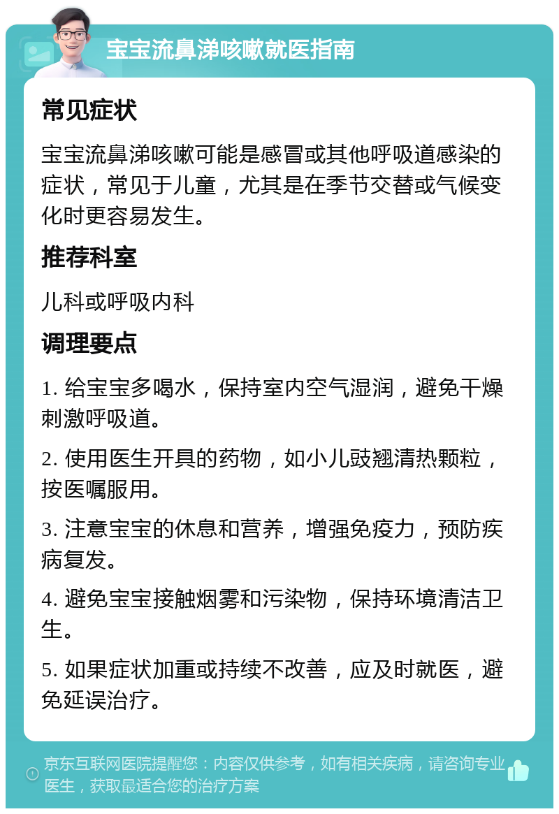 宝宝流鼻涕咳嗽就医指南 常见症状 宝宝流鼻涕咳嗽可能是感冒或其他呼吸道感染的症状，常见于儿童，尤其是在季节交替或气候变化时更容易发生。 推荐科室 儿科或呼吸内科 调理要点 1. 给宝宝多喝水，保持室内空气湿润，避免干燥刺激呼吸道。 2. 使用医生开具的药物，如小儿豉翘清热颗粒，按医嘱服用。 3. 注意宝宝的休息和营养，增强免疫力，预防疾病复发。 4. 避免宝宝接触烟雾和污染物，保持环境清洁卫生。 5. 如果症状加重或持续不改善，应及时就医，避免延误治疗。