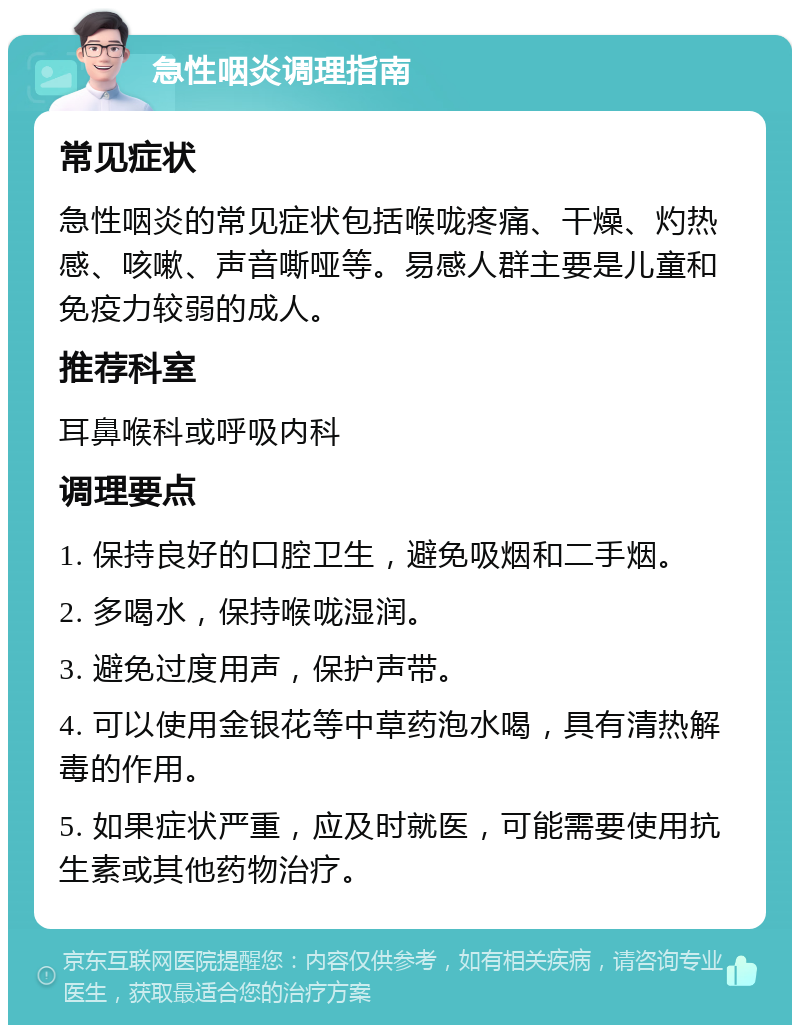 急性咽炎调理指南 常见症状 急性咽炎的常见症状包括喉咙疼痛、干燥、灼热感、咳嗽、声音嘶哑等。易感人群主要是儿童和免疫力较弱的成人。 推荐科室 耳鼻喉科或呼吸内科 调理要点 1. 保持良好的口腔卫生，避免吸烟和二手烟。 2. 多喝水，保持喉咙湿润。 3. 避免过度用声，保护声带。 4. 可以使用金银花等中草药泡水喝，具有清热解毒的作用。 5. 如果症状严重，应及时就医，可能需要使用抗生素或其他药物治疗。