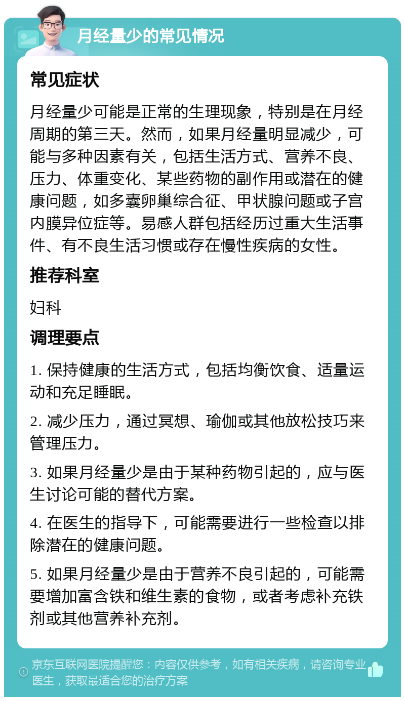 月经量少的常见情况 常见症状 月经量少可能是正常的生理现象，特别是在月经周期的第三天。然而，如果月经量明显减少，可能与多种因素有关，包括生活方式、营养不良、压力、体重变化、某些药物的副作用或潜在的健康问题，如多囊卵巢综合征、甲状腺问题或子宫内膜异位症等。易感人群包括经历过重大生活事件、有不良生活习惯或存在慢性疾病的女性。 推荐科室 妇科 调理要点 1. 保持健康的生活方式，包括均衡饮食、适量运动和充足睡眠。 2. 减少压力，通过冥想、瑜伽或其他放松技巧来管理压力。 3. 如果月经量少是由于某种药物引起的，应与医生讨论可能的替代方案。 4. 在医生的指导下，可能需要进行一些检查以排除潜在的健康问题。 5. 如果月经量少是由于营养不良引起的，可能需要增加富含铁和维生素的食物，或者考虑补充铁剂或其他营养补充剂。