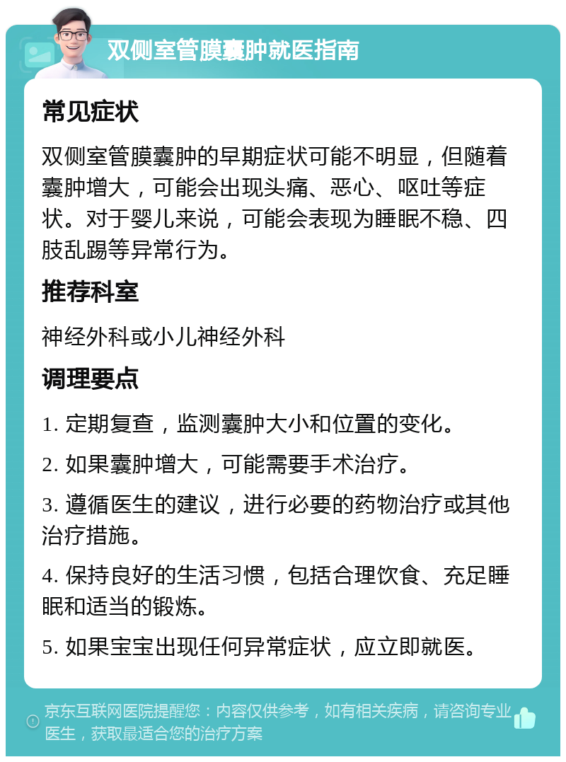 双侧室管膜囊肿就医指南 常见症状 双侧室管膜囊肿的早期症状可能不明显，但随着囊肿增大，可能会出现头痛、恶心、呕吐等症状。对于婴儿来说，可能会表现为睡眠不稳、四肢乱踢等异常行为。 推荐科室 神经外科或小儿神经外科 调理要点 1. 定期复查，监测囊肿大小和位置的变化。 2. 如果囊肿增大，可能需要手术治疗。 3. 遵循医生的建议，进行必要的药物治疗或其他治疗措施。 4. 保持良好的生活习惯，包括合理饮食、充足睡眠和适当的锻炼。 5. 如果宝宝出现任何异常症状，应立即就医。