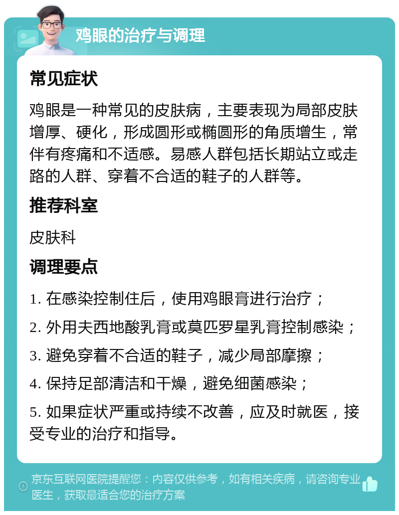 鸡眼的治疗与调理 常见症状 鸡眼是一种常见的皮肤病，主要表现为局部皮肤增厚、硬化，形成圆形或椭圆形的角质增生，常伴有疼痛和不适感。易感人群包括长期站立或走路的人群、穿着不合适的鞋子的人群等。 推荐科室 皮肤科 调理要点 1. 在感染控制住后，使用鸡眼膏进行治疗； 2. 外用夫西地酸乳膏或莫匹罗星乳膏控制感染； 3. 避免穿着不合适的鞋子，减少局部摩擦； 4. 保持足部清洁和干燥，避免细菌感染； 5. 如果症状严重或持续不改善，应及时就医，接受专业的治疗和指导。