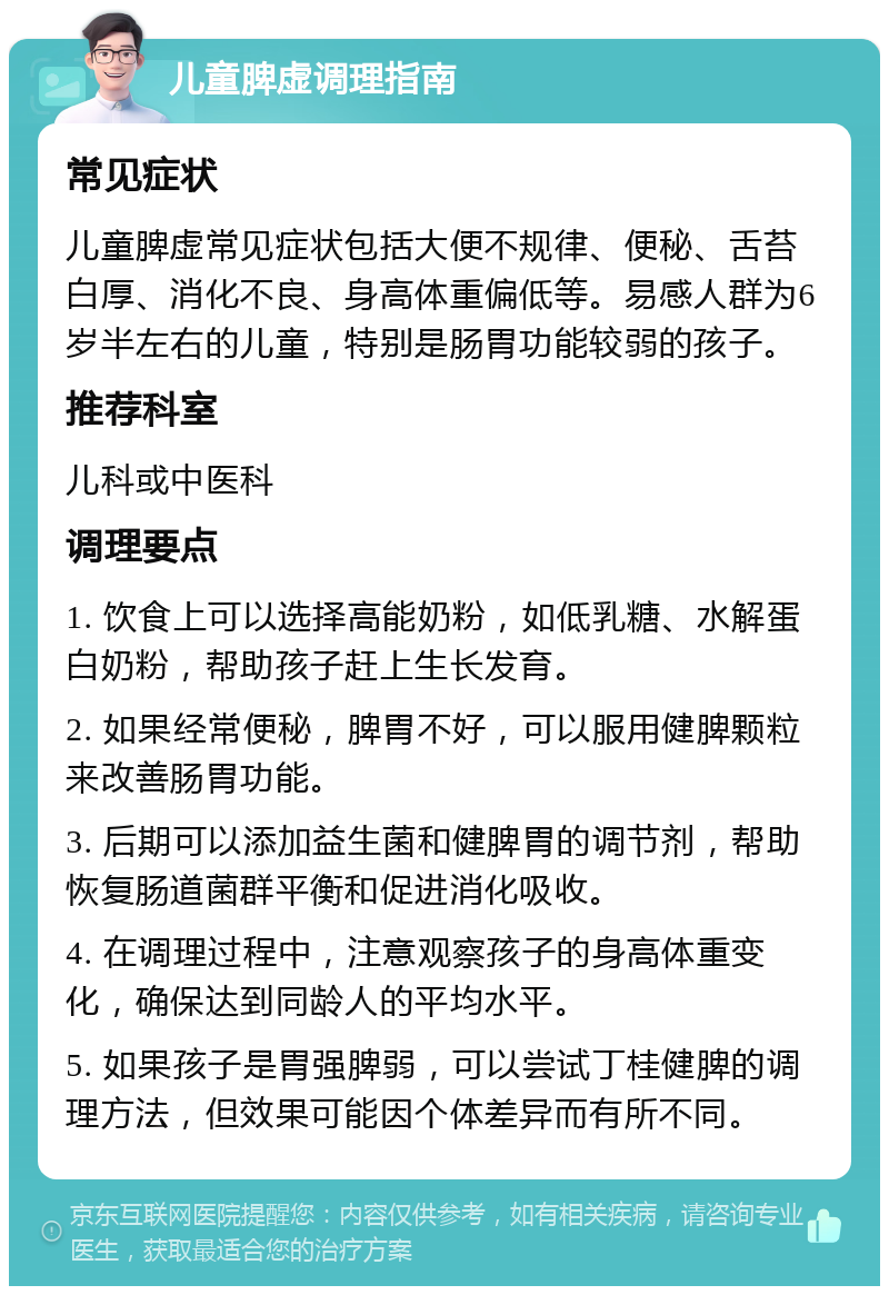 儿童脾虚调理指南 常见症状 儿童脾虚常见症状包括大便不规律、便秘、舌苔白厚、消化不良、身高体重偏低等。易感人群为6岁半左右的儿童，特别是肠胃功能较弱的孩子。 推荐科室 儿科或中医科 调理要点 1. 饮食上可以选择高能奶粉，如低乳糖、水解蛋白奶粉，帮助孩子赶上生长发育。 2. 如果经常便秘，脾胃不好，可以服用健脾颗粒来改善肠胃功能。 3. 后期可以添加益生菌和健脾胃的调节剂，帮助恢复肠道菌群平衡和促进消化吸收。 4. 在调理过程中，注意观察孩子的身高体重变化，确保达到同龄人的平均水平。 5. 如果孩子是胃强脾弱，可以尝试丁桂健脾的调理方法，但效果可能因个体差异而有所不同。