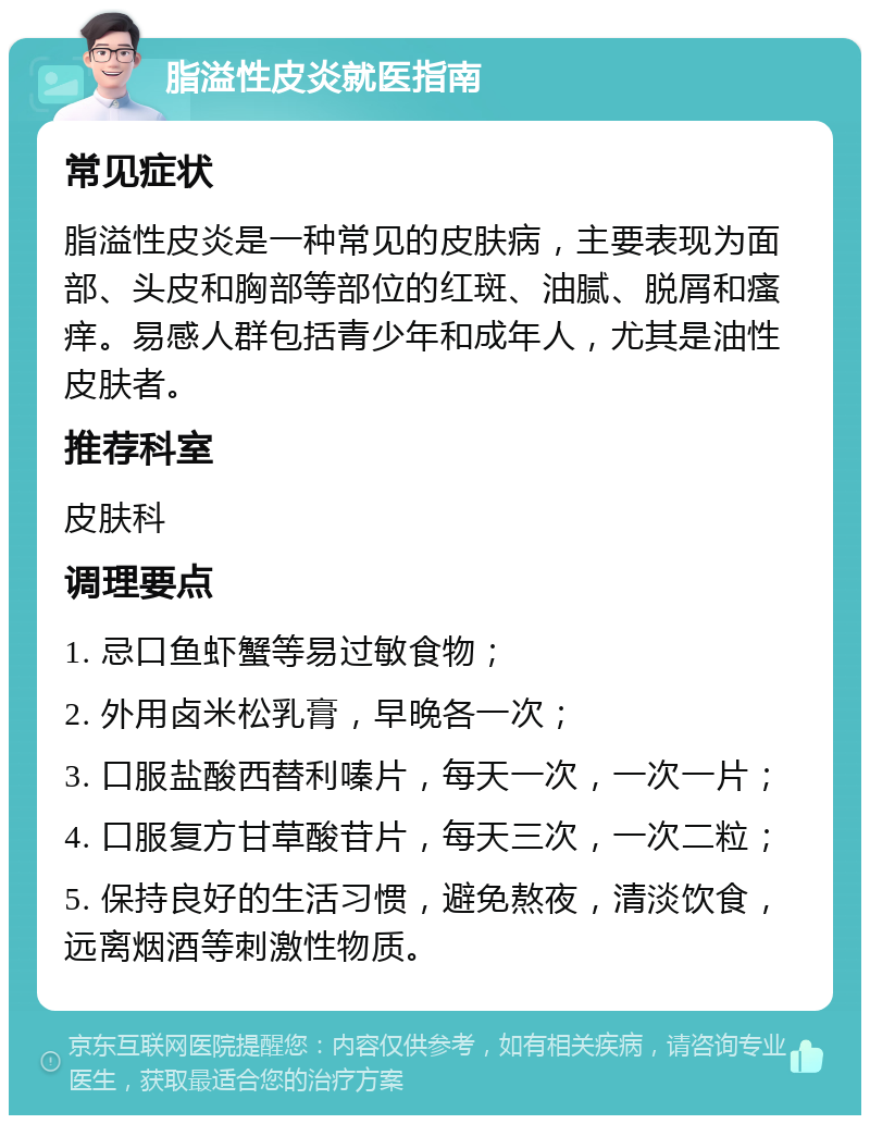 脂溢性皮炎就医指南 常见症状 脂溢性皮炎是一种常见的皮肤病，主要表现为面部、头皮和胸部等部位的红斑、油腻、脱屑和瘙痒。易感人群包括青少年和成年人，尤其是油性皮肤者。 推荐科室 皮肤科 调理要点 1. 忌口鱼虾蟹等易过敏食物； 2. 外用卤米松乳膏，早晚各一次； 3. 口服盐酸西替利嗪片，每天一次，一次一片； 4. 口服复方甘草酸苷片，每天三次，一次二粒； 5. 保持良好的生活习惯，避免熬夜，清淡饮食，远离烟酒等刺激性物质。