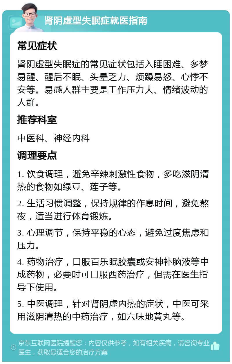 肾阴虚型失眠症就医指南 常见症状 肾阴虚型失眠症的常见症状包括入睡困难、多梦易醒、醒后不眠、头晕乏力、烦躁易怒、心悸不安等。易感人群主要是工作压力大、情绪波动的人群。 推荐科室 中医科、神经内科 调理要点 1. 饮食调理，避免辛辣刺激性食物，多吃滋阴清热的食物如绿豆、莲子等。 2. 生活习惯调整，保持规律的作息时间，避免熬夜，适当进行体育锻炼。 3. 心理调节，保持平稳的心态，避免过度焦虑和压力。 4. 药物治疗，口服百乐眠胶囊或安神补脑液等中成药物，必要时可口服西药治疗，但需在医生指导下使用。 5. 中医调理，针对肾阴虚内热的症状，中医可采用滋阴清热的中药治疗，如六味地黄丸等。