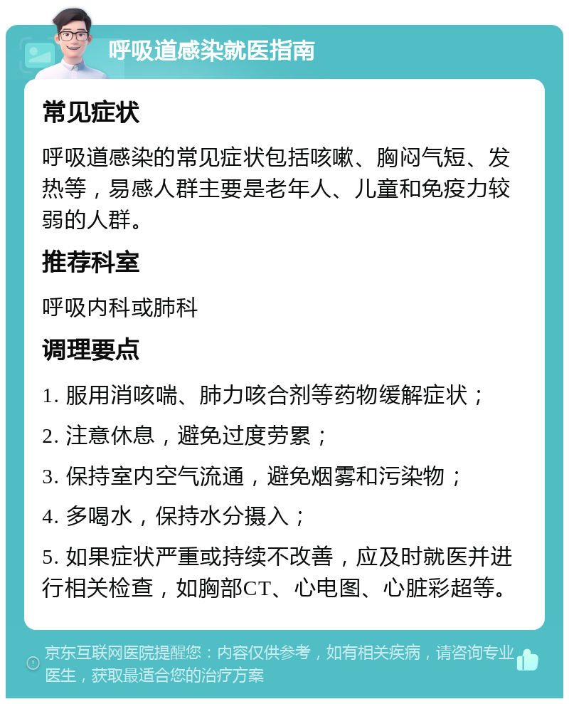 呼吸道感染就医指南 常见症状 呼吸道感染的常见症状包括咳嗽、胸闷气短、发热等，易感人群主要是老年人、儿童和免疫力较弱的人群。 推荐科室 呼吸内科或肺科 调理要点 1. 服用消咳喘、肺力咳合剂等药物缓解症状； 2. 注意休息，避免过度劳累； 3. 保持室内空气流通，避免烟雾和污染物； 4. 多喝水，保持水分摄入； 5. 如果症状严重或持续不改善，应及时就医并进行相关检查，如胸部CT、心电图、心脏彩超等。