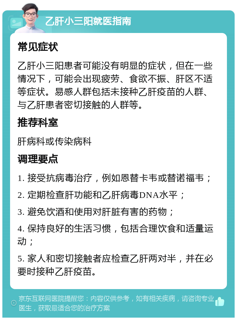 乙肝小三阳就医指南 常见症状 乙肝小三阳患者可能没有明显的症状，但在一些情况下，可能会出现疲劳、食欲不振、肝区不适等症状。易感人群包括未接种乙肝疫苗的人群、与乙肝患者密切接触的人群等。 推荐科室 肝病科或传染病科 调理要点 1. 接受抗病毒治疗，例如恩替卡韦或替诺福韦； 2. 定期检查肝功能和乙肝病毒DNA水平； 3. 避免饮酒和使用对肝脏有害的药物； 4. 保持良好的生活习惯，包括合理饮食和适量运动； 5. 家人和密切接触者应检查乙肝两对半，并在必要时接种乙肝疫苗。