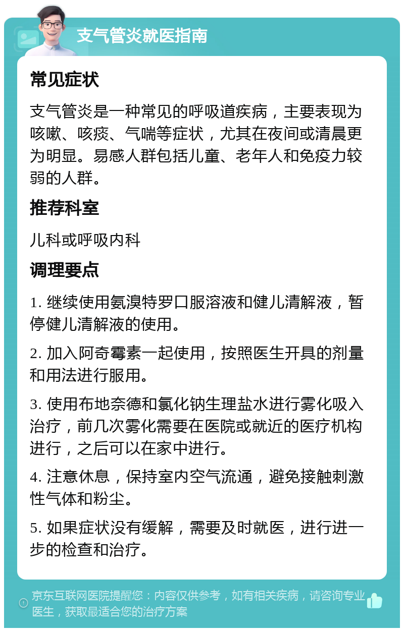 支气管炎就医指南 常见症状 支气管炎是一种常见的呼吸道疾病，主要表现为咳嗽、咳痰、气喘等症状，尤其在夜间或清晨更为明显。易感人群包括儿童、老年人和免疫力较弱的人群。 推荐科室 儿科或呼吸内科 调理要点 1. 继续使用氨溴特罗口服溶液和健儿清解液，暂停健儿清解液的使用。 2. 加入阿奇霉素一起使用，按照医生开具的剂量和用法进行服用。 3. 使用布地奈德和氯化钠生理盐水进行雾化吸入治疗，前几次雾化需要在医院或就近的医疗机构进行，之后可以在家中进行。 4. 注意休息，保持室内空气流通，避免接触刺激性气体和粉尘。 5. 如果症状没有缓解，需要及时就医，进行进一步的检查和治疗。