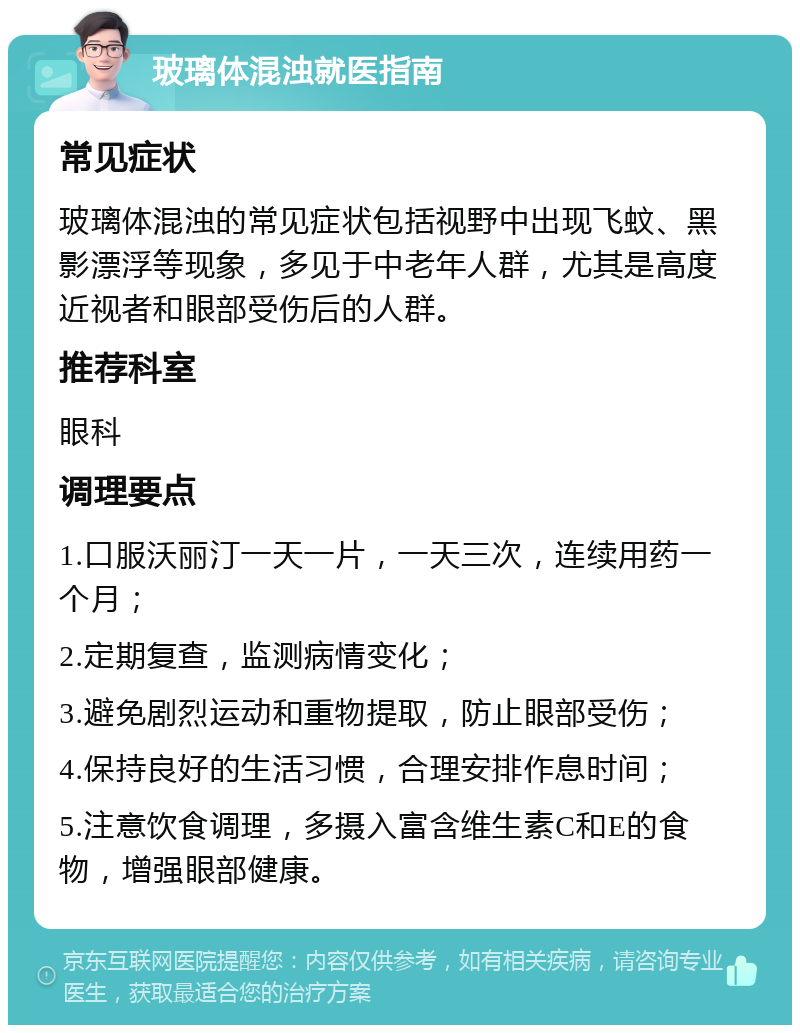 玻璃体混浊就医指南 常见症状 玻璃体混浊的常见症状包括视野中出现飞蚊、黑影漂浮等现象，多见于中老年人群，尤其是高度近视者和眼部受伤后的人群。 推荐科室 眼科 调理要点 1.口服沃丽汀一天一片，一天三次，连续用药一个月； 2.定期复查，监测病情变化； 3.避免剧烈运动和重物提取，防止眼部受伤； 4.保持良好的生活习惯，合理安排作息时间； 5.注意饮食调理，多摄入富含维生素C和E的食物，增强眼部健康。